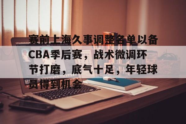 南宫官方网站-赛前上海久事调整名单以备CBA季后赛，战术微调环节打磨，底气十足，年轻球员得到机会
